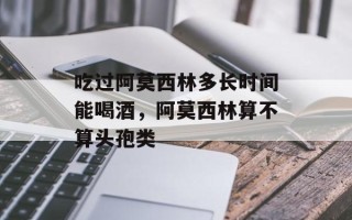 吃过阿莫西林多长时间能喝酒，阿莫西林算不算头孢类