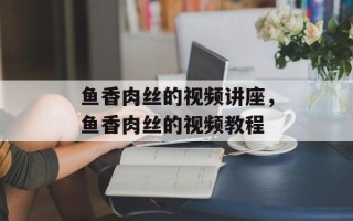 鱼香肉丝的视频讲座，鱼香肉丝的视频教程