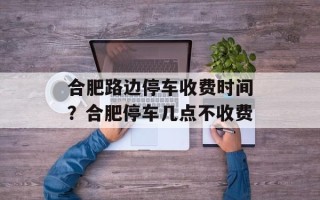 合肥路边停车收费时间？合肥停车几点不收费