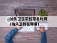 汕头卫生学校报名时间(汕头卫校在哪里)