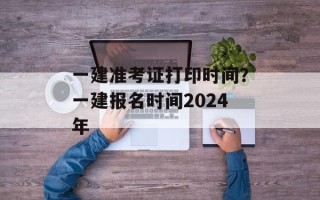 一建准考证打印时间？一建报名时间2024年