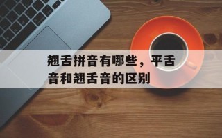 翘舌拼音有哪些，平舌音和翘舌音的区别