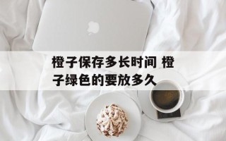 橙子保存多长时间 橙子绿色的要放多久
