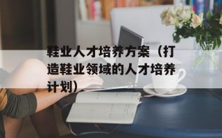 鞋业人才培养方案（打造鞋业领域的人才培养计划）