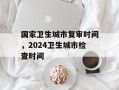国家卫生城市复审时间，2024卫生城市检查时间