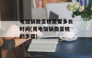 电饭锅做蛋糕需要多长时间(用电饭锅做蛋糕的步骤)