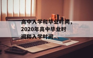 高中入学和毕业时间，2020年高中毕业时间和入学时间