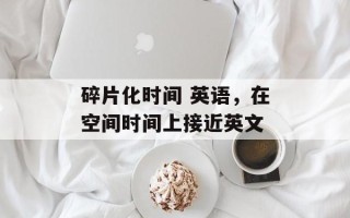 碎片化时间 英语，在空间时间上接近英文