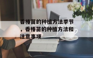 香椿苗的种植方法季节，香椿苗的种植方法和注意事项