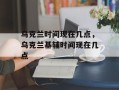 乌克兰时间现在几点，乌克兰基辅时间现在几点