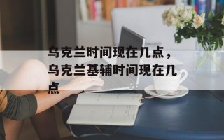 乌克兰时间现在几点，乌克兰基辅时间现在几点