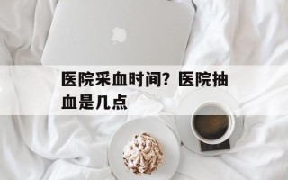 医院采血时间？医院抽血是几点