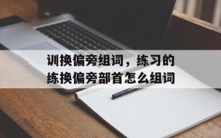 训换偏旁组词，练习的练换偏旁部首怎么组词