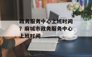 政务服务中心上班时间？麻城市政务服务中心上班时间