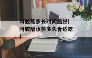 阿胶蒸多长时间最好(阿胶隔水蒸多久合适吃)