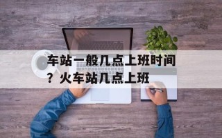 车站一般几点上班时间？火车站几点上班