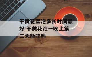 干黄花菜泡多长时间最好 干黄花泡一晚上第二天能吃吗