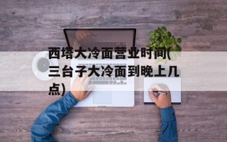 西塔大冷面营业时间(三台子大冷面到晚上几点)