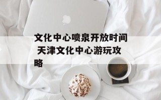 文化中心喷泉开放时间 天津文化中心游玩攻略