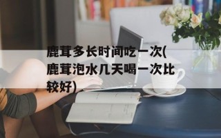 鹿茸多长时间吃一次(鹿茸泡水几天喝一次比较好)