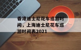 香港迪士尼花车巡游时间，上海迪士尼花车巡游时间表2021