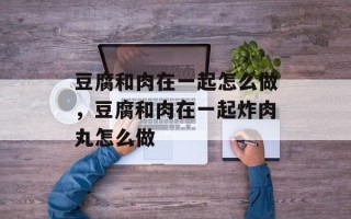 豆腐和肉在一起怎么做，豆腐和肉在一起炸肉丸怎么做