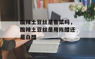 酸辣土豆丝是鲁菜吗，酸辣土豆丝是用陈醋还是白醋