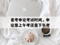 省考申论考试时间，申论是上午考还是下午考