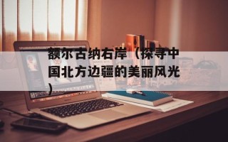 额尔古纳右岸（探寻中国北方边疆的美丽风光）