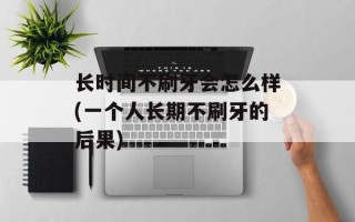 长时间不刷牙会怎么样(一个人长期不刷牙的后果)