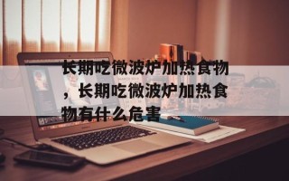 长期吃微波炉加热食物，长期吃微波炉加热食物有什么危害