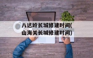 八达岭长城修建时间(山海关长城修建时间)