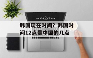 韩国现在时间？韩国时间12点是中国的几点