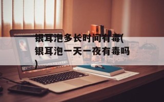 银耳泡多长时间有毒(银耳泡一天一夜有毒吗)