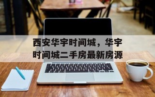 西安华宇时间城，华宇时间城二手房最新房源