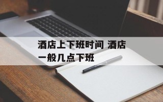 酒店上下班时间 酒店一般几点下班