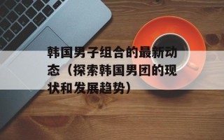 韩国男子组合的最新动态（探索韩国男团的现状和发展趋势）