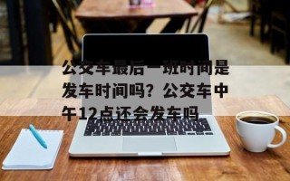 公交车最后一班时间是发车时间吗？公交车中午12点还会发车吗