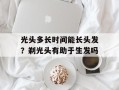光头多长时间能长头发？剃光头有助于生发吗