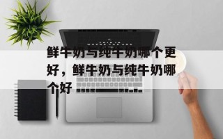 鲜牛奶与纯牛奶哪个更好，鲜牛奶与纯牛奶哪个好