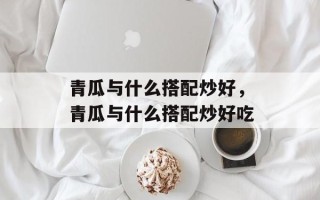 青瓜与什么搭配炒好，青瓜与什么搭配炒好吃