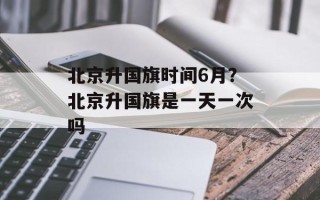 北京升国旗时间6月？北京升国旗是一天一次吗
