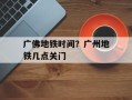 广佛地铁时间？广州地铁几点关门
