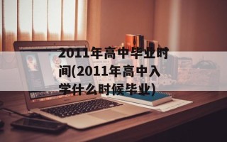 2011年高中毕业时间(2011年高中入学什么时候毕业)