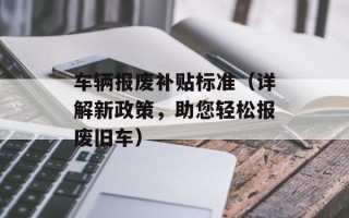 车辆报废补贴标准（详解新政策，助您轻松报废旧车）