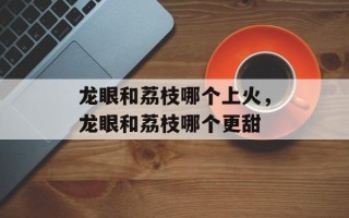 龙眼和荔枝哪个上火，龙眼和荔枝哪个更甜
