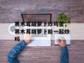 黑木耳胡萝卜炒鸡蛋，黑木耳胡萝卜能一起炒吗