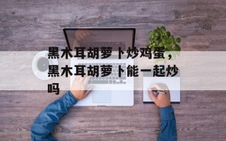 黑木耳胡萝卜炒鸡蛋，黑木耳胡萝卜能一起炒吗
