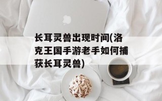 长耳灵兽出现时间(洛克王国手游老手如何捕获长耳灵兽)