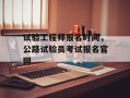 试验工程师报名时间，公路试验员考试报名官网